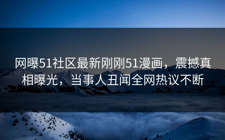 网曝51社区最新刚刚51漫画，震撼真相曝光，当事人丑闻全网热议不断