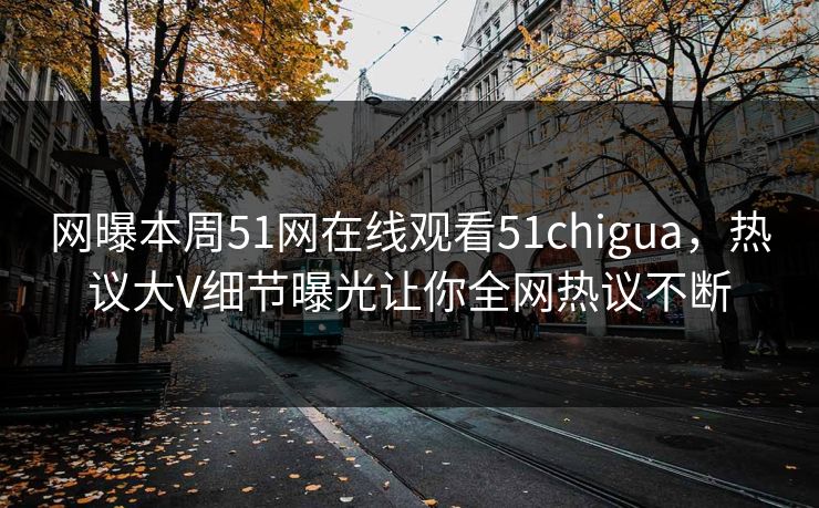 网曝本周51网在线观看51chigua，热议大V细节曝光让你全网热议不断