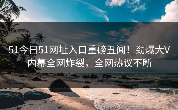 51今日51网址入口重磅丑闻！劲爆大V内幕全网炸裂，全网热议不断