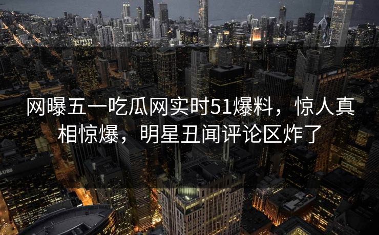 网曝五一吃瓜网实时51爆料，惊人真相惊爆，明星丑闻评论区炸了