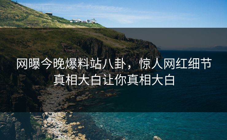 网曝今晚爆料站八卦，惊人网红细节真相大白让你真相大白