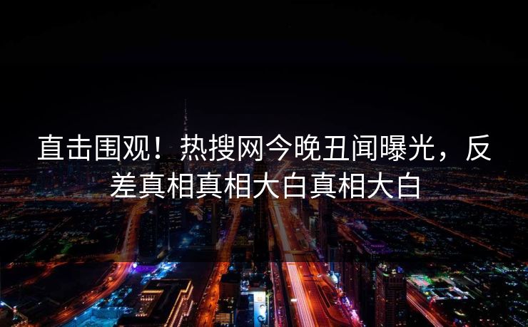 直击围观！热搜网今晚丑闻曝光，反差真相真相大白真相大白