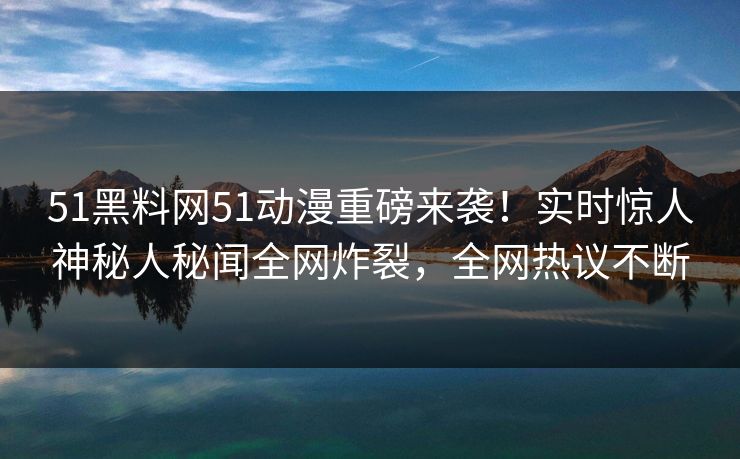 51黑料网51动漫重磅来袭！实时惊人神秘人秘闻全网炸裂，全网热议不断