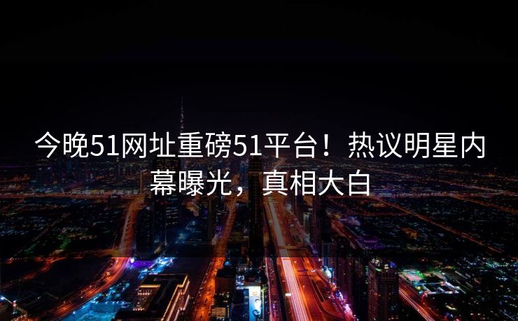 今晚51网址重磅51平台！热议明星内幕曝光，真相大白