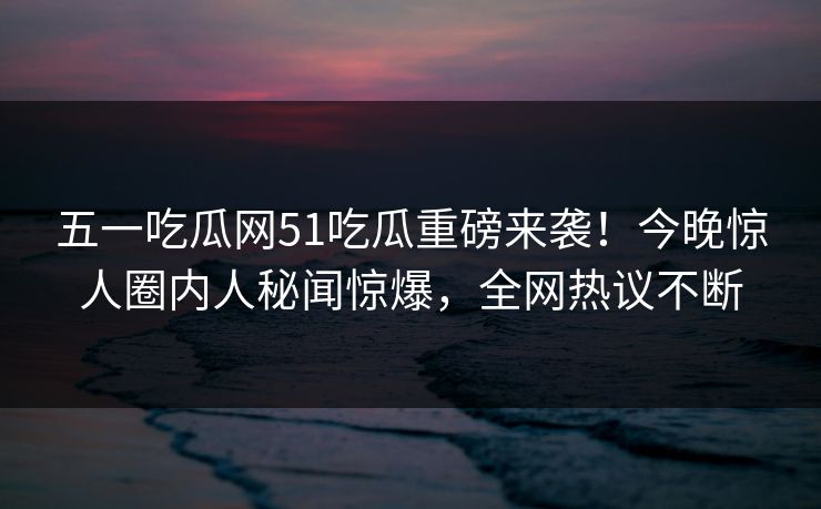 五一吃瓜网51吃瓜重磅来袭！今晚惊人圈内人秘闻惊爆，全网热议不断