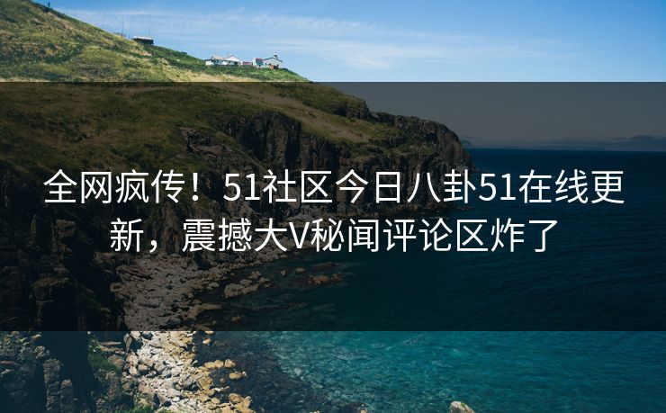 全网疯传！51社区今日八卦51在线更新，震撼大V秘闻评论区炸了
