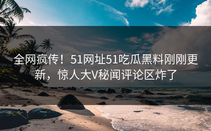 全网疯传！51网址51吃瓜黑料刚刚更新，惊人大V秘闻评论区炸了