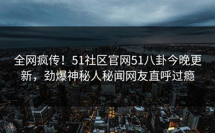 全网疯传！51社区官网51八卦今晚更新，劲爆神秘人秘闻网友直呼过瘾