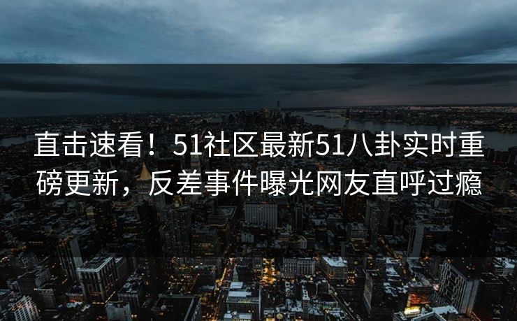 直击速看！51社区最新51八卦实时重磅更新，反差事件曝光网友直呼过瘾