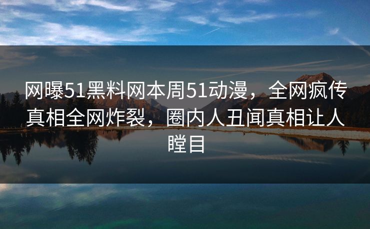 网曝51黑料网本周51动漫，全网疯传真相全网炸裂，圈内人丑闻真相让人瞠目