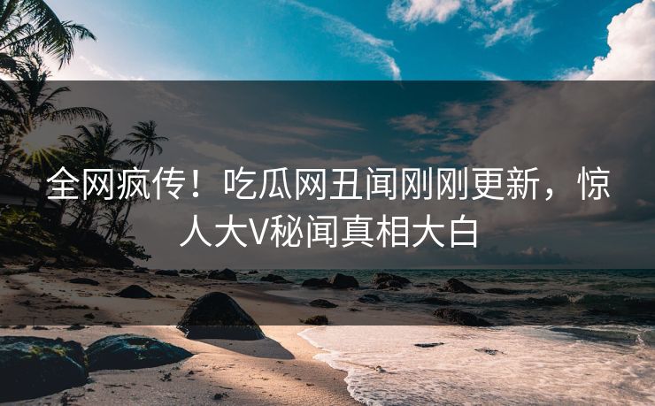 全网疯传！吃瓜网丑闻刚刚更新，惊人大V秘闻真相大白