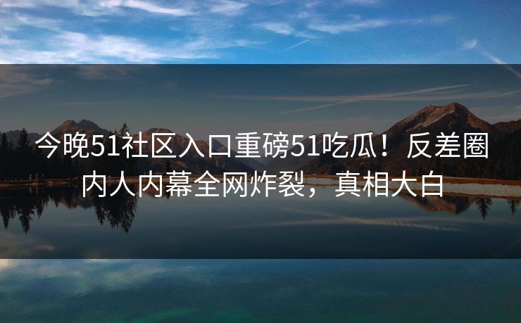 今晚51社区入口重磅51吃瓜！反差圈内人内幕全网炸裂，真相大白