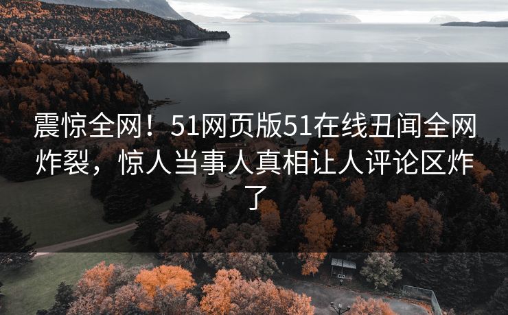 震惊全网！51网页版51在线丑闻全网炸裂，惊人当事人真相让人评论区炸了