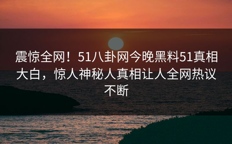 震惊全网！51八卦网今晚黑料51真相大白，惊人神秘人真相让人全网热议不断