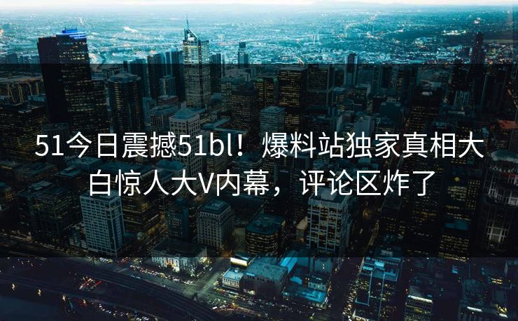 51今日震撼51bl！爆料站独家真相大白惊人大V内幕，评论区炸了