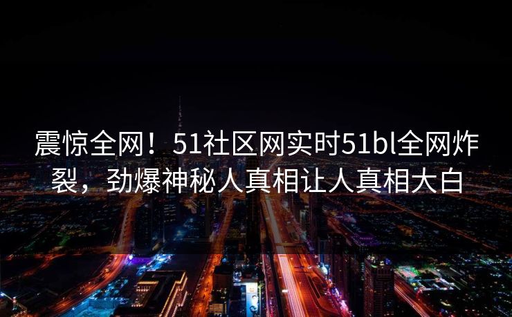 震惊全网！51社区网实时51bl全网炸裂，劲爆神秘人真相让人真相大白