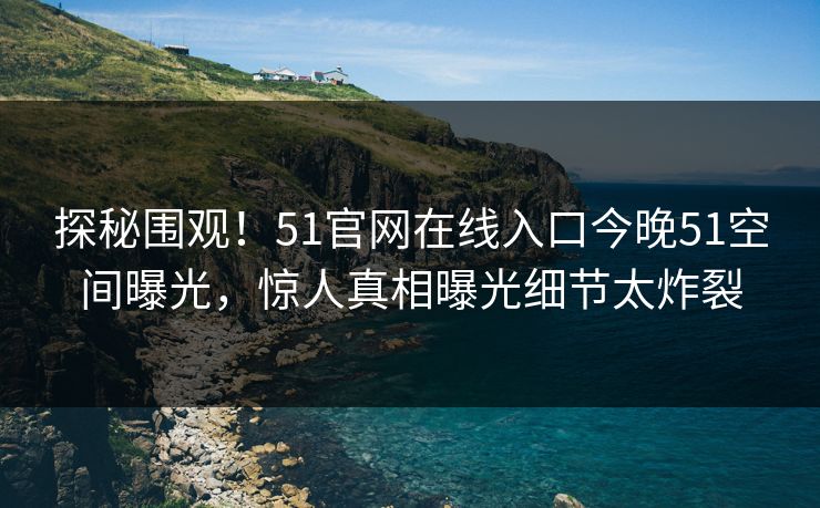 探秘围观!51官网在线入口今晚51空间曝光,惊人真相曝光细节太炸裂 探秘围观!51官网在线入口今晚51空间曝光,惊人真相曝光细节太炸裂