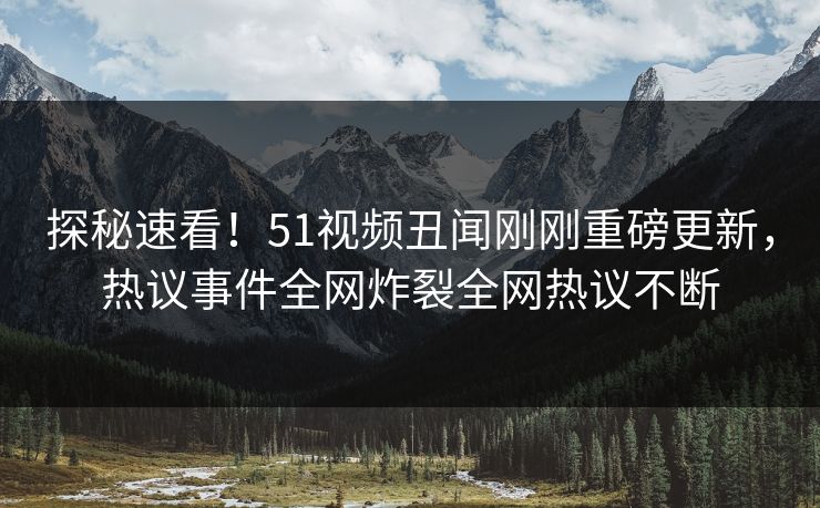 探秘速看！51视频丑闻刚刚重磅更新，热议事件全网炸裂全网热议不断