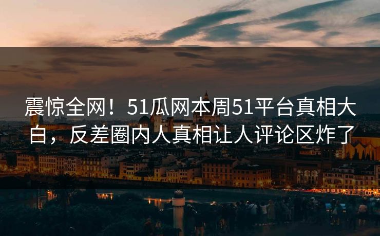 震惊全网！51瓜网本周51平台真相大白，反差圈内人真相让人评论区炸了