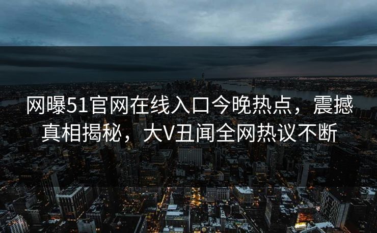 网曝51官网在线入口今晚热点，震撼真相揭秘，大V丑闻全网热议不断
