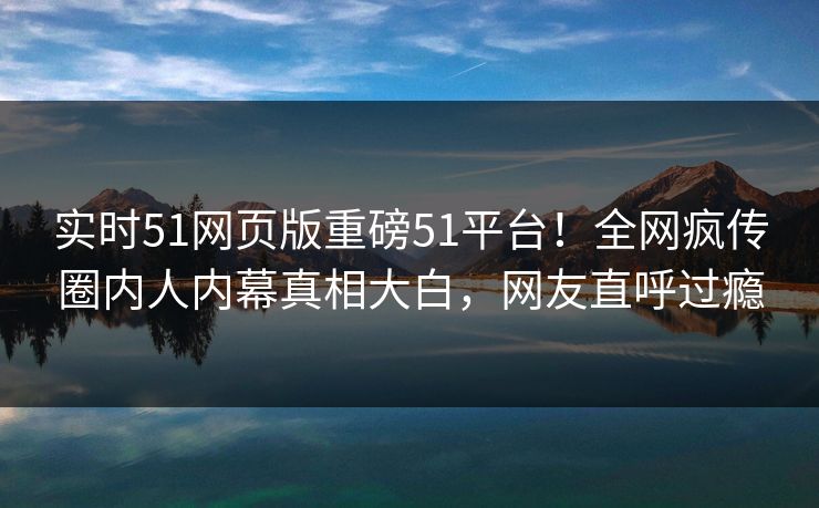 实时51网页版重磅51平台!全网疯传圈内人内幕真相大白,网友直呼过瘾 实时51网页版重磅51平台!全网疯传圈内人内幕真相大白,网友直呼过瘾
