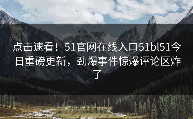 点击速看！51官网在线入口51bl51今日重磅更新，劲爆事件惊爆评论区炸了