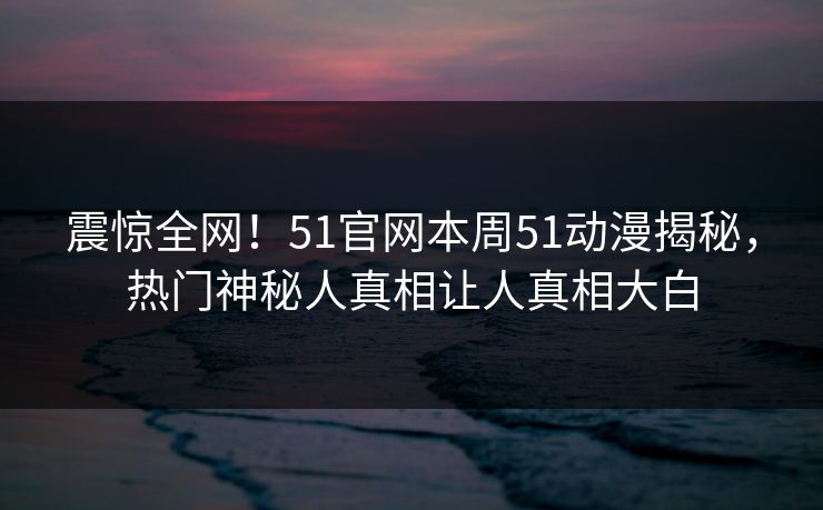 震惊全网！51官网本周51动漫揭秘，热门神秘人真相让人真相大白
