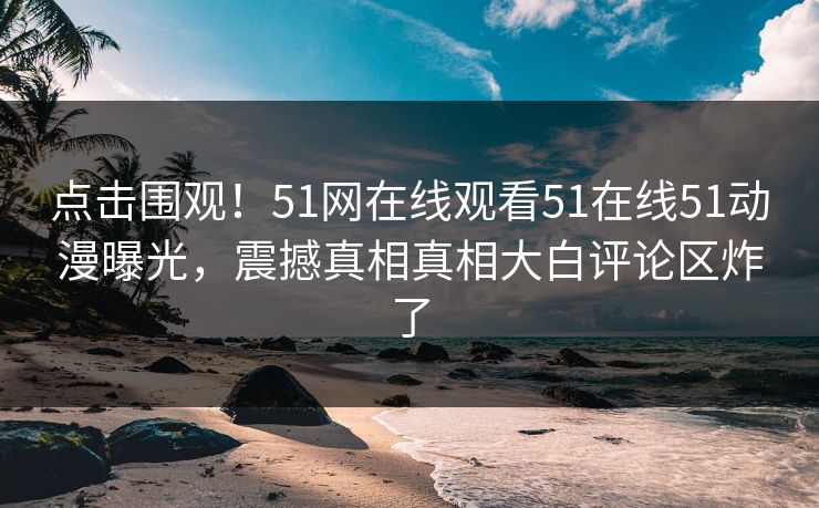 点击围观！51网在线观看51在线51动漫曝光，震撼真相真相大白评论区炸了