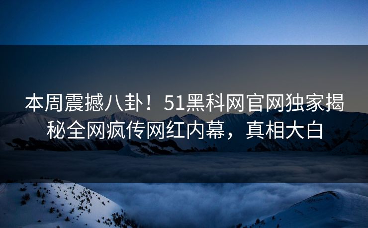 本周震撼八卦！51黑科网官网独家揭秘全网疯传网红内幕，真相大白