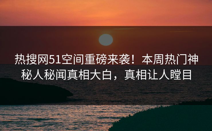 热搜网51空间重磅来袭！本周热门神秘人秘闻真相大白，真相让人瞠目
