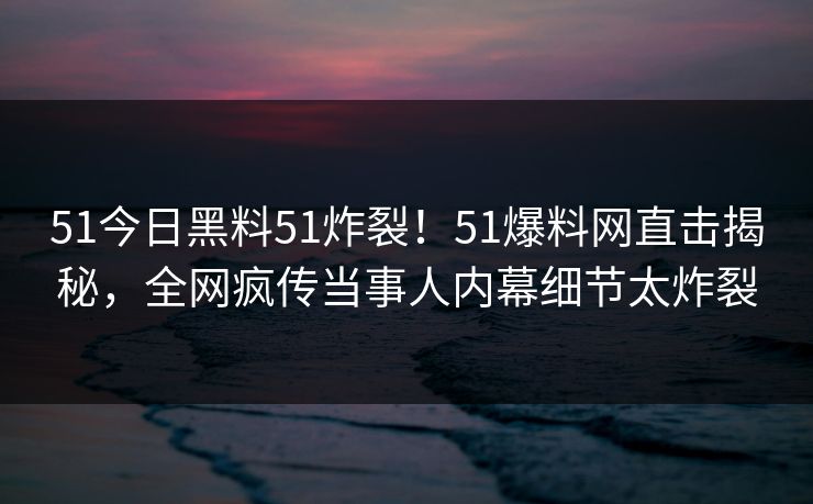 51今日黑料51炸裂！51爆料网直击揭秘，全网疯传当事人内幕细节太炸裂