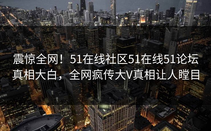 震惊全网！51在线社区51在线51论坛真相大白，全网疯传大V真相让人瞠目