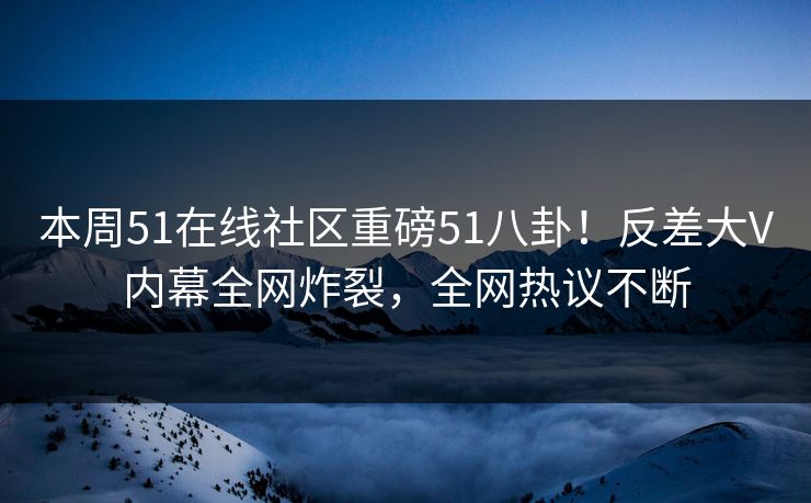 本周51在线社区重磅51八卦！反差大V内幕全网炸裂，全网热议不断