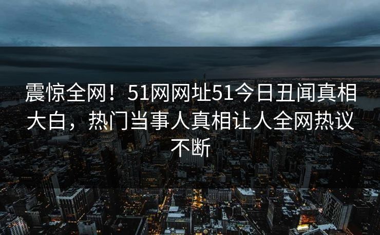震惊全网！51网网址51今日丑闻真相大白，热门当事人真相让人全网热议不断