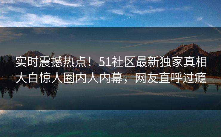 实时震撼热点！51社区最新独家真相大白惊人圈内人内幕，网友直呼过瘾