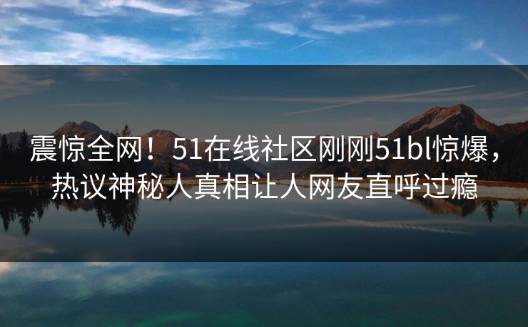 震惊全网！51在线社区刚刚51bl惊爆，热议神秘人真相让人网友直呼过瘾