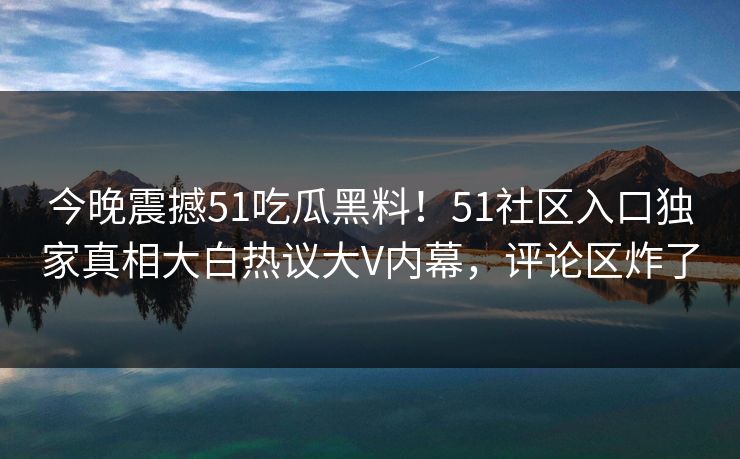 今晚震撼51吃瓜黑料!51社区入口独家真相大白热议大V内幕,评论区炸了 今晚震撼51吃瓜黑料!51社区入口独家真相大白热议大V内幕,评论区炸了