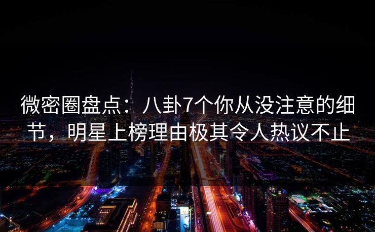 微密圈盘点：八卦7个你从没注意的细节，明星上榜理由极其令人热议不止