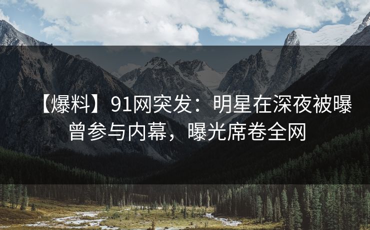 【爆料】91网突发：明星在深夜被曝曾参与内幕，曝光席卷全网