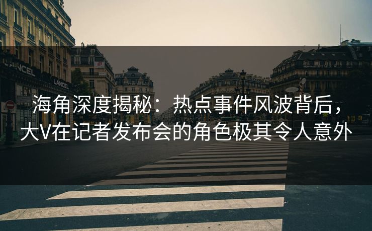 海角深度揭秘：热点事件风波背后，大V在记者发布会的角色极其令人意外