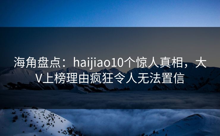 海角盘点：haijiao10个惊人真相，大V上榜理由疯狂令人无法置信