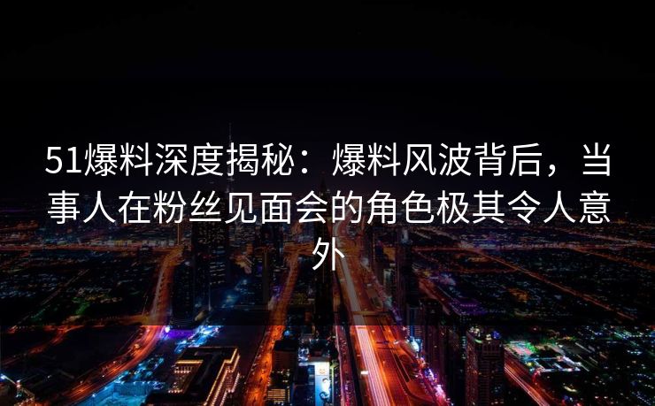 51爆料深度揭秘：爆料风波背后，当事人在粉丝见面会的角色极其令人意外
