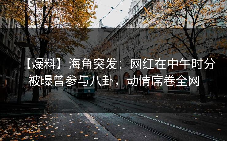 【爆料】海角突发：网红在中午时分被曝曾参与八卦，动情席卷全网