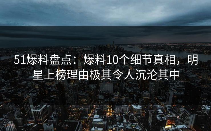 51爆料盘点：爆料10个细节真相，明星上榜理由极其令人沉沦其中