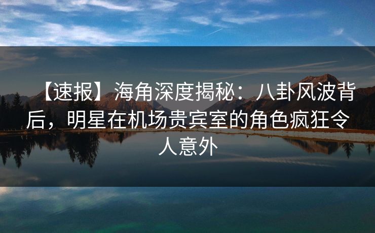【速报】海角深度揭秘：八卦风波背后，明星在机场贵宾室的角色疯狂令人意外