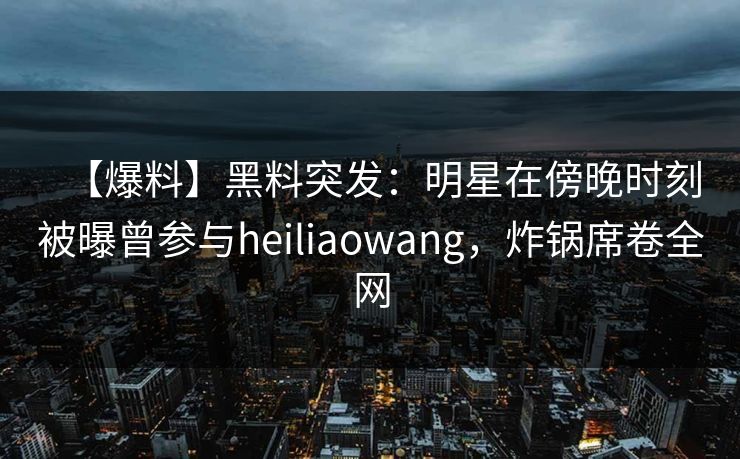 【爆料】黑料突发：明星在傍晚时刻被曝曾参与heiliaowang，炸锅席卷全网