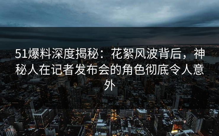 51爆料深度揭秘：花絮风波背后，神秘人在记者发布会的角色彻底令人意外