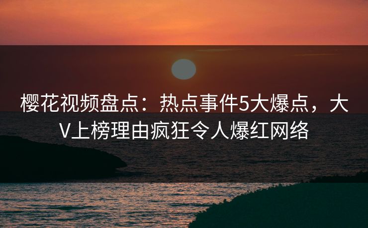 樱花视频盘点：热点事件5大爆点，大V上榜理由疯狂令人爆红网络