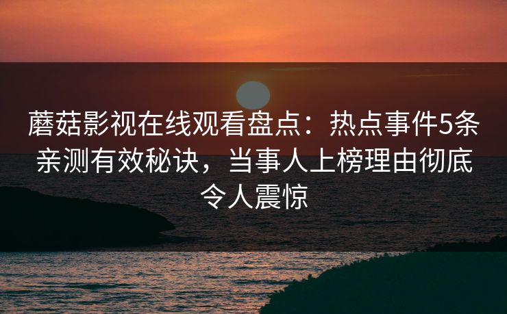 蘑菇影视在线观看盘点：热点事件5条亲测有效秘诀，当事人上榜理由彻底令人震惊