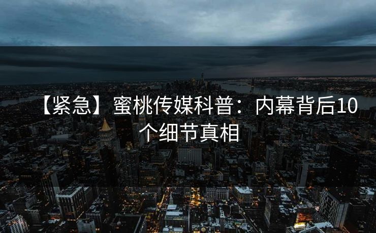 【紧急】蜜桃传媒科普：内幕背后10个细节真相